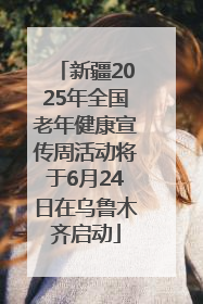 新疆2025年全国老年健康宣传周活动将于6月24日在乌鲁木齐启动