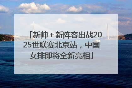 新帅＋新阵容出战2025世联赛北京站，中国女排即将全新亮相