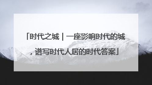 时代之城｜一座影响时代的城，谱写时代人居的时代答案