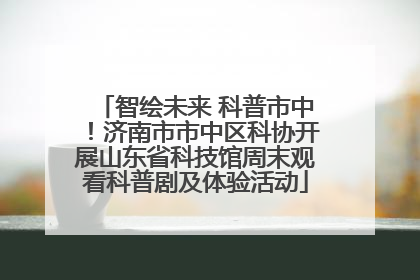 智绘未来 科普市中！济南市市中区科协开展山东省科技馆周末观看科普剧及体验活动