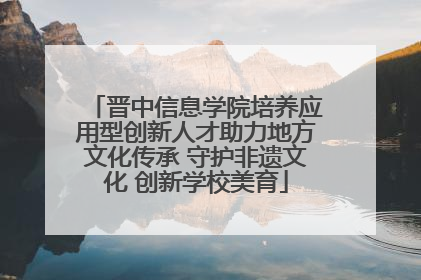 晋中信息学院培养应用型创新人才助力地方文化传承 守护非遗文化 创新学校美育