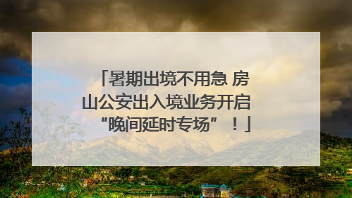 暑期出境不用急 房山公安出入境业务开启“晚间延时专场”！