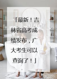 最新！吉林省高考成绩发布，广大考生可以查询了！