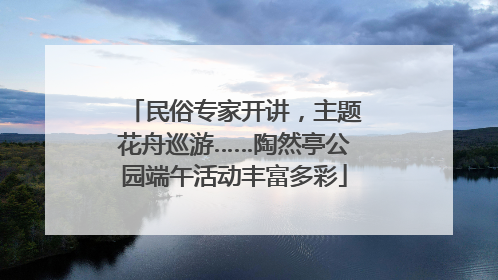 民俗专家开讲，主题花舟巡游……陶然亭公园端午活动丰富多彩