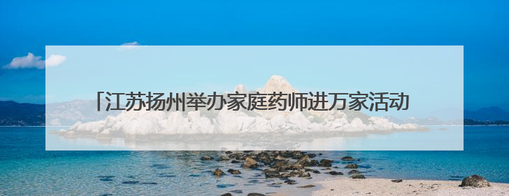 江苏扬州举办家庭药师进万家活动 医学与药学领域专家共话科技赋能