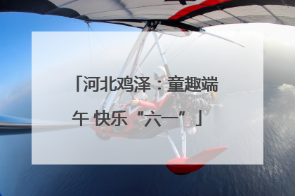 河北鸡泽：童趣端午 快乐“六一”