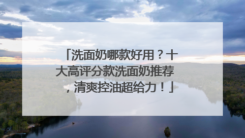 洗面奶哪款好用？十大高评分款洗面奶推荐，清爽控油超给力！