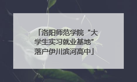 洛阳师范学院“大学生实习就业基地”落户伊川滨河高中