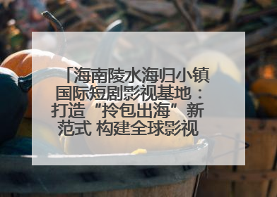 海南陵水海归小镇国际短剧影视基地：打造“拎包出海”新范式 构建全球影视产业“新热土”