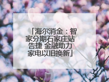 海尔消金：智家分期石家庄站告捷 金融助力家电以旧换新