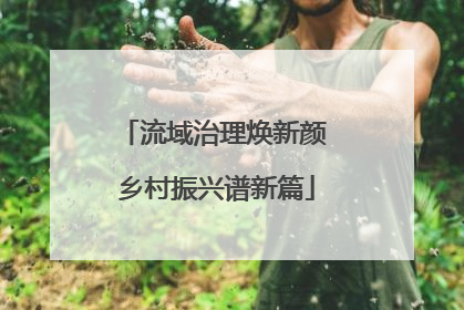 流域治理焕新颜 乡村振兴谱新篇