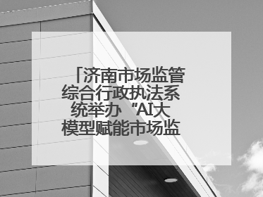 济南市场监管综合行政执法系统举办“AI大模型赋能市场监管”专题培训