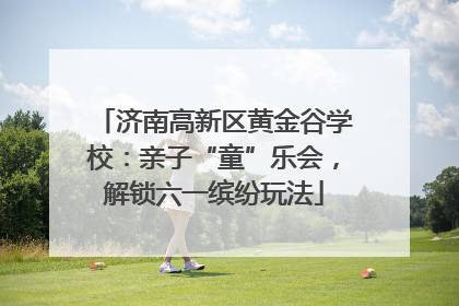 济南高新区黄金谷学校：亲子“童”乐会，解锁六一缤纷玩法