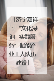济宁嘉祥：“文化浸润+实践服务”赋能产业工人队伍建设