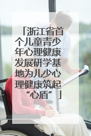 浙江省首个儿童青少年心理健康发展研学基地为儿少心理健康筑起“心盾”