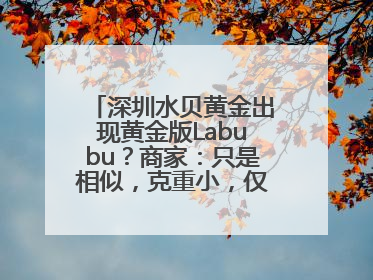 深圳水贝黄金出现黄金版Labubu？商家：只是相似，克重小，仅需几百元