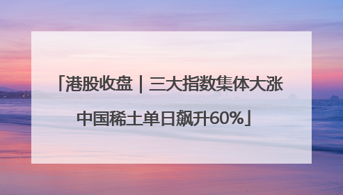 港股收盘｜三大指数集体大涨 中国稀土单日飙升60%