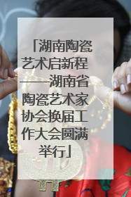 湖南陶瓷艺术启新程——湖南省陶瓷艺术家协会换届工作大会圆满举行