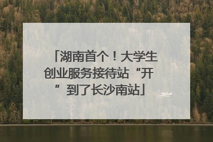 湖南首个！大学生创业服务接待站“开”到了长沙南站