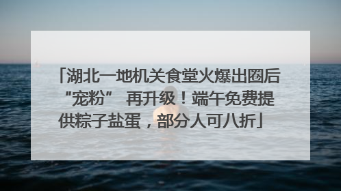 湖北一地机关食堂火爆出圈后“宠粉” 再升级！端午免费提供粽子盐蛋，部分人可八折