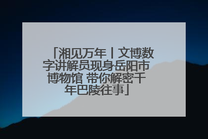 湘见万年丨文博数字讲解员现身岳阳市博物馆 带你解密千年巴陵往事