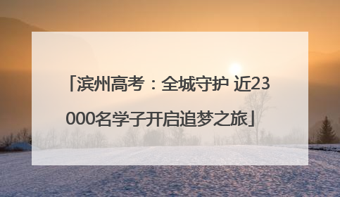 滨州高考：全城守护 近23000名学子开启追梦之旅