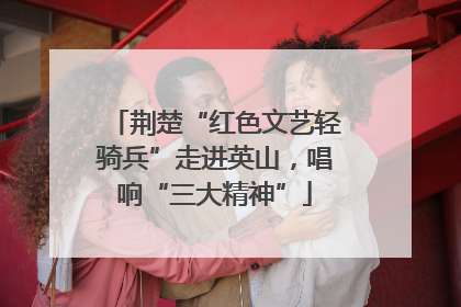 荆楚“红色文艺轻骑兵”走进英山，唱响“三大精神”