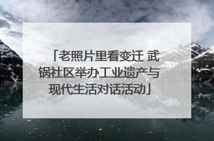 老照片里看变迁 武锅社区举办工业遗产与现代生活对话活动