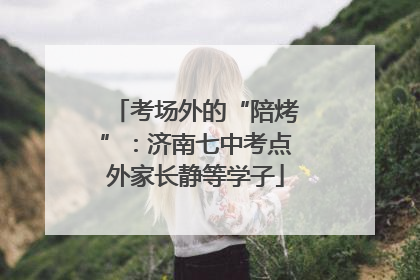 考场外的“陪烤”：济南七中考点外家长静等学子