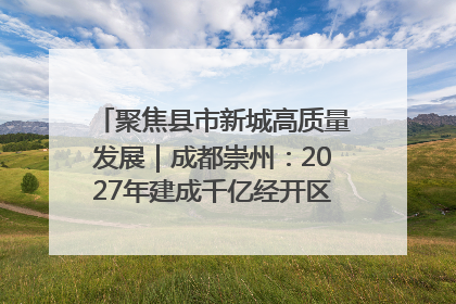 聚焦县市新城高质量发展｜成都崇州：2027年建成千亿经开区、2029年GDP突破750亿元