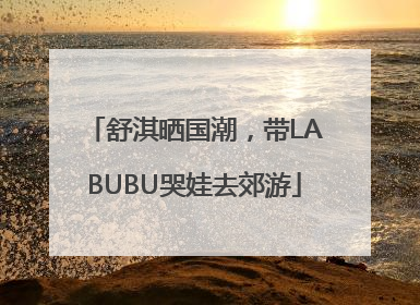 舒淇晒国潮，带LABUBU哭娃去郊游