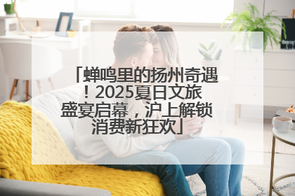 蝉鸣里的扬州奇遇！2025夏日文旅盛宴启幕，沪上解锁消费新狂欢