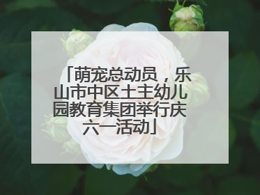 萌宠总动员，乐山市中区土主幼儿园教育集团举行庆六一活动