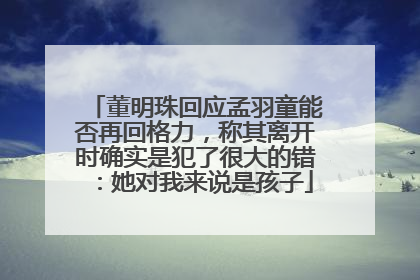 董明珠回应孟羽童能否再回格力，称其离开时确实是犯了很大的错：她对我来说是孩子