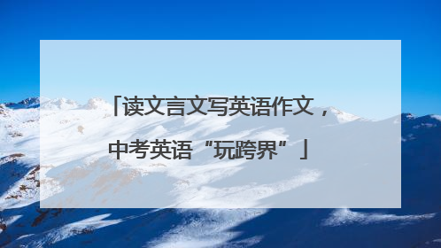 读文言文写英语作文，中考英语“玩跨界”