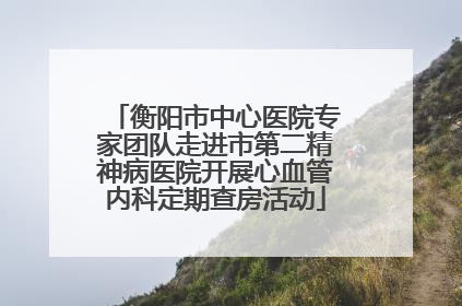 衡阳市中心医院专家团队走进市第二精神病医院开展心血管内科定期查房活动