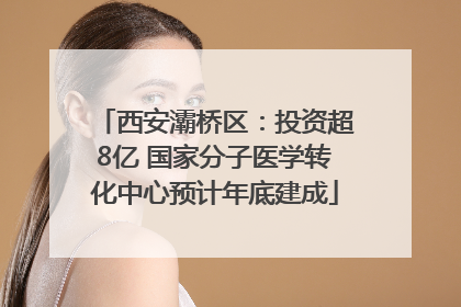 西安灞桥区：投资超8亿 国家分子医学转化中心预计年底建成