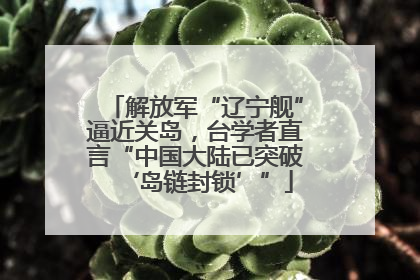 解放军“辽宁舰”逼近关岛，台学者直言“中国大陆已突破‘岛链封锁’”