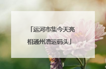 运河市集今天亮相通州漕运码头