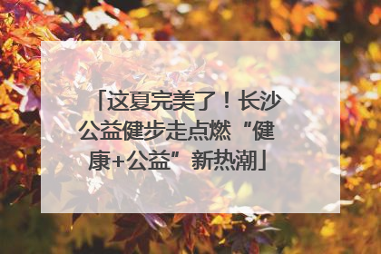 这夏完美了！长沙公益健步走点燃“健康+公益”新热潮