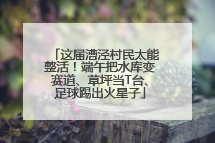 这届漕泾村民太能整活！端午把水库变赛道、草坪当T台、足球踢出火星子