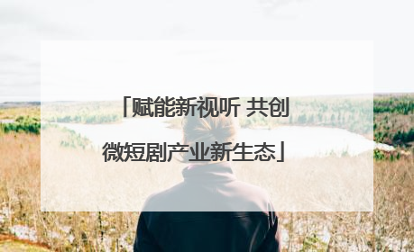 赋能新视听 共创微短剧产业新生态