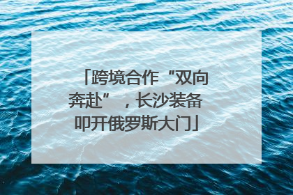 跨境合作“双向奔赴”，长沙装备叩开俄罗斯大门