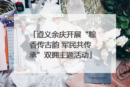 遵义余庆开展“粽香传古韵 军民共传承”双拥主题活动