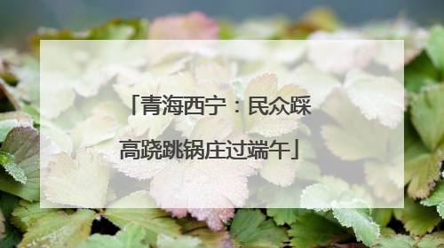 青海西宁：民众踩高跷跳锅庄过端午