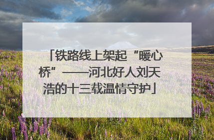 铁路线上架起“暖心桥”——河北好人刘天浩的十三载温情守护