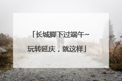 长城脚下过端午~玩转延庆，就这样