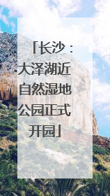 长沙：大泽湖近自然湿地公园正式开园