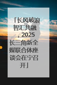 长风破浪 智汇共融，2025长三角新全媒联合体座谈会在宁召开