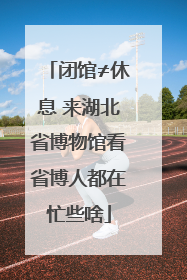 闭馆≠休息 来湖北省博物馆看省博人都在忙些啥